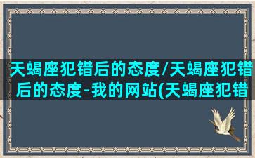 天蝎座犯错后的态度/天蝎座犯错后的态度-我的网站(天蝎座犯错了 怎么惩罚)